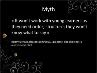 Myth « It won’t work with young learners as they need order, structure, they won’t know what to say » http://kalinago.blogspot.com/2010/11/dogme-blog-challenge-8-myth-3-some.html
