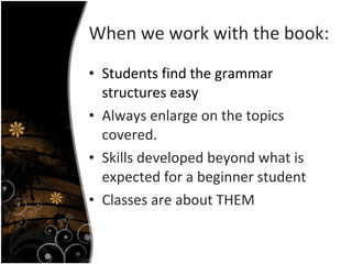When we work with the book: Students find the grammar structures easy Always enlarge on the topics covered. Skills developed beyond what is expected for a beginner student Classes are about THEM