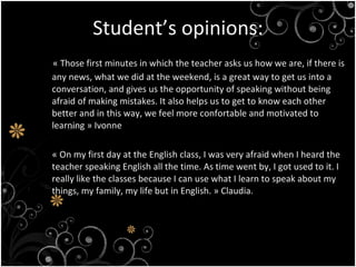 Student’s opinions: « Those first minutes in which the teacher asks us how we are, if there is any news, what we did at the weekend, is a great way to get us into a conversation, and gives us the opportunity of speaking without being afraid of making mistakes. It also helps us to get to know each other better and in this way, we feel more confortable and motivated to learning » Ivonne « On my first day at the English class, I was very afraid when I heard the teacher speaking English all the time. As time went by, I got used to it. I really like the classes because I can use what I learn to speak about my things, my family, my life but in English. » Claudia.