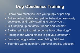 Dog Obedience TrainingDog Obedience Training
● I know how much you love your puppy or pet dog,
● But some bad habits and painful behaviors are slowly
developing and really starting to annoy you …
● Is it jumping up on family, friends and visitors?
● Barking all night to get response from other dogs?
● Pooing in the wrong places to get your Attention?
● Becoming aggressive....even biting children?
● Your dog wants attention, approval, praise, affection!
 