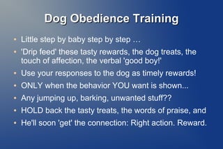 Dog Obedience TrainingDog Obedience Training
● Little step by baby step by step …
● 'Drip feed' these tasty rewards, the dog treats, the
touch of affection, the verbal 'good boy!'
● Use your responses to the dog as timely rewards!
● ONLY when the behavior YOU want is shown...
● Any jumping up, barking, unwanted stuff??
● HOLD back the tasty treats, the words of praise, and
● He'll soon 'get' the connection: Right action. Reward.
 