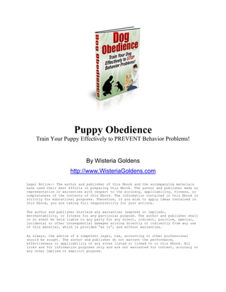 Puppy Obedience
    Train Your Puppy Effectively to PREVENT Behavior Problems!


                             By Wisteria Goldens
                     http://www.WisteriaGoldens.com

Legal Notice:- The author and publisher of this Ebook and the accompanying materials
have used their best efforts in preparing this Ebook. The author and publisher make no
representation or warranties with respect to the accuracy, applicability, fitness, or
completeness of the contents of this Ebook. The information contained in this Ebook is
strictly for educational purposes. Therefore, if you wish to apply ideas contained in
this Ebook, you are taking full responsibility for your actions.

The author and publisher disclaim any warranties (express or implied),
merchantability, or fitness for any particular purpose. The author and publisher shall
in no event be held liable to any party for any direct, indirect, punitive, special,
incidental or other consequential damages arising directly or indirectly from any use
of this material, which is provided “as is”, and without warranties.

As always, the advice of a competent legal, tax, accounting or other professional
should be sought. The author and publisher do not warrant the performance,
effectiveness or applicability of any sites listed or linked to in this Ebook. All
links are for information purposes only and are not warranted for content, accuracy or
any other implied or explicit purpose.
 