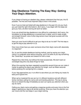 Dog Obedience Training The Easy Way: Getting
Your Dog's Attention.
If you dream of having an obedient dog, please understand that that yes, this IS
possible. The first and most important step is here in this article.
Even if you've tried and failed with dog obedience in the past (it's not your fault,
you just need the right information!), don't worry, if you begin with the steps we
give you here, all other training will work far better.
If you are afraid that dog obedience is too difficult to understand, don't worry, the
foundation to all dog obedience is covered here in detail, and it's really simple
and straight-forward. Lots of other dog owners have had great success with this
and you can too.
Have you ever found it difficult to get your dog to do as it is told? The first step is
to get the dog to pay attention to us.
How many times have you seen someone shout their dog's name with absolutely
no response?
So, to use this simple obedience training method, start by saying your dog's
name in a moderate voice without shouting, and if he looks at you say something
like "Good Boy!" as praise and reward him with a treat.
Repeat this a few times, but without the treat occasionally. We don't want an
overweight dog who only does things for food.
When this exercise has been repeated successfully several times we can make it
harder by getting the dog to pay attention for longer, such as fifteen seconds
before praising him and giving him a reward.
If your dog approaches you in an effort to see where you are hiding any treats it's
best just to ignore him.
When we've mastered this we can try it in different locations and with different
family members calling his name and commanding attention. The key to doing
that is to reward the dog immediately as soon as it gives you attention when you
say its name.
Calling your dog's name and getting a response quickly and every time is the first
stage in getting your dog to do almost anything. Once you have his attention you
can move onto the next steps in your dog's training.
 