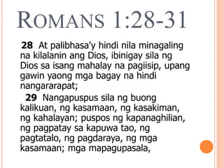 ROMANS 1:28-31
28 At palibhasa'y hindi nila minagaling
na kilalanin ang Dios, ibinigay sila ng
Dios sa isang mahalay na pagiisip, upang
gawin yaong mga bagay na hindi
nangararapat;
29 Nangapuspus sila ng buong
kalikuan, ng kasamaan, ng kasakiman,
ng kahalayan; puspos ng kapanaghilian,
ng pagpatay sa kapuwa tao, ng
pagtatalo, ng pagdaraya, ng mga
kasamaan; mga mapagupasala,
 
