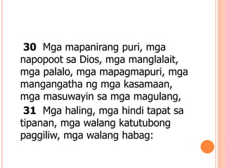 30 Mga mapanirang puri, mga
napopoot sa Dios, mga manglalait,
mga palalo, mga mapagmapuri, mga
mangangatha ng mga kasamaan,
mga masuwayin sa mga magulang,
31 Mga haling, mga hindi tapat sa
tipanan, mga walang katutubong
paggiliw, mga walang habag:
 
