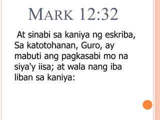 MARK 12:32
At sinabi sa kaniya ng eskriba,
Sa katotohanan, Guro, ay
mabuti ang pagkasabi mo na
siya'y iisa; at wala nang iba
liban sa kaniya:
 