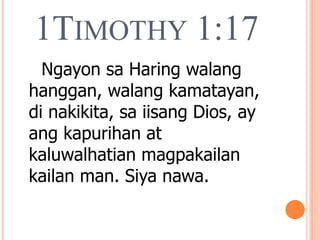 1TIMOTHY 1:17
Ngayon sa Haring walang
hanggan, walang kamatayan,
di nakikita, sa iisang Dios, ay
ang kapurihan at
kaluwalhatian magpakailan
kailan man. Siya nawa.
 