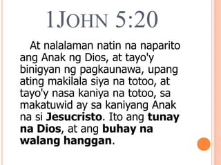 1JOHN 5:20
At nalalaman natin na naparito
ang Anak ng Dios, at tayo'y
binigyan ng pagkaunawa, upang
ating makilala siya na totoo, at
tayo'y nasa kaniya na totoo, sa
makatuwid ay sa kaniyang Anak
na si Jesucristo. Ito ang tunay
na Dios, at ang buhay na
walang hanggan.
 