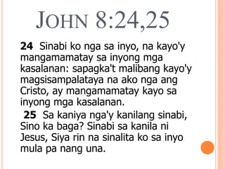 JOHN 8:24,25
24 Sinabi ko nga sa inyo, na kayo'y
mangamamatay sa inyong mga
kasalanan: sapagka't malibang kayo'y
magsisampalataya na ako nga ang
Cristo, ay mangamamatay kayo sa
inyong mga kasalanan.
25 Sa kaniya nga'y kanilang sinabi,
Sino ka baga? Sinabi sa kanila ni
Jesus, Siya rin na sinalita ko sa inyo
mula pa nang una.
 