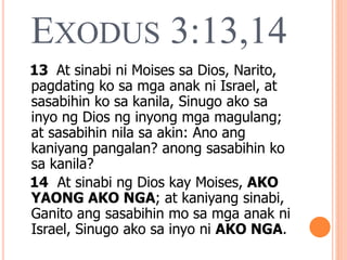 EXODUS 3:13,14
13 At sinabi ni Moises sa Dios, Narito,
pagdating ko sa mga anak ni Israel, at
sasabihin ko sa kanila, Sinugo ako sa
inyo ng Dios ng inyong mga magulang;
at sasabihin nila sa akin: Ano ang
kaniyang pangalan? anong sasabihin ko
sa kanila?
14 At sinabi ng Dios kay Moises, AKO
YAONG AKO NGA; at kaniyang sinabi,
Ganito ang sasabihin mo sa mga anak ni
Israel, Sinugo ako sa inyo ni AKO NGA.
 