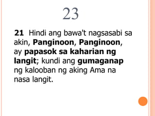 23
21 Hindi ang bawa't nagsasabi sa
akin, Panginoon, Panginoon,
ay papasok sa kaharian ng
langit; kundi ang gumaganap
ng kalooban ng aking Ama na
nasa langit.
 