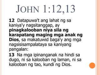 JOHN 1:12,13
12 Datapuwa't ang lahat ng sa
kaniya'y nagsitanggap, ay
pinagkalooban niya sila ng
karapatang maging mga anak ng
Dios, sa makatuwid baga'y ang mga
nagsisisampalataya sa kaniyang
pangalan:
13 Na mga ipinanganak na hindi sa
dugo, ni sa kalooban ng laman, ni sa
kalooban ng tao, kundi ng Dios.
 