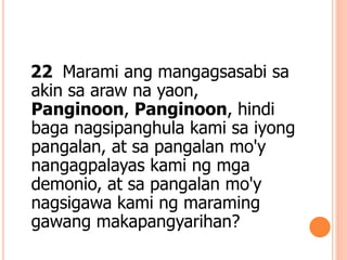22 Marami ang mangagsasabi sa
akin sa araw na yaon,
Panginoon, Panginoon, hindi
baga nagsipanghula kami sa iyong
pangalan, at sa pangalan mo'y
nangagpalayas kami ng mga
demonio, at sa pangalan mo'y
nagsigawa kami ng maraming
gawang makapangyarihan?
 