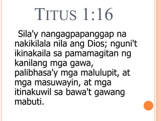 TITUS 1:16
Sila'y nangagpapanggap na
nakikilala nila ang Dios; nguni't
ikinakaila sa pamamagitan ng
kanilang mga gawa,
palibhasa'y mga malulupit, at
mga masuwayin, at mga
itinakuwil sa bawa't gawang
mabuti.
 