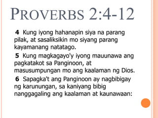 PROVERBS 2:4-12
4 Kung iyong hahanapin siya na parang
pilak, at sasaliksikin mo siyang parang
kayamanang natatago.
5 Kung magkagayo'y iyong mauunawa ang
pagkatakot sa Panginoon, at
masusumpungan mo ang kaalaman ng Dios.
6 Sapagka't ang Panginoon ay nagbibigay
ng karunungan, sa kaniyang bibig
nanggagaling ang kaalaman at kaunawaan:
 