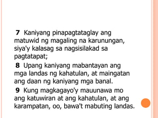 7 Kaniyang pinapagtataglay ang
matuwid ng magaling na karunungan,
siya'y kalasag sa nagsisilakad sa
pagtatapat;
8 Upang kaniyang mabantayan ang
mga landas ng kahatulan, at maingatan
ang daan ng kaniyang mga banal.
9 Kung magkagayo'y mauunawa mo
ang katuwiran at ang kahatulan, at ang
karampatan, oo, bawa't mabuting landas.
 