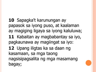10 Sapagka't karunungan ay
papasok sa iyong puso, at kaalaman
ay magiging ligaya sa iyong kaluluwa;
11 Kabaitan ay magbabantay sa iyo,
pagkaunawa ay magiingat sa iyo:
12 Upang iligtas ka sa daan ng
kasamaan, sa mga taong
nagsisipagsalita ng mga masamang
bagay;
 