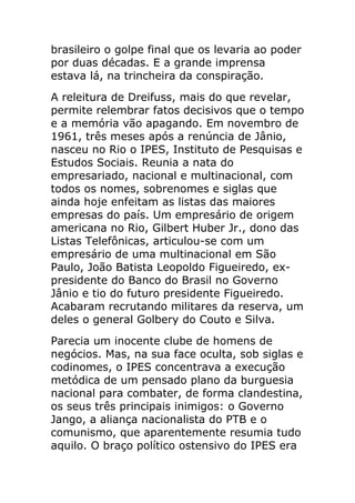 brasileiro o golpe final que os levaria ao poder
por duas décadas. E a grande imprensa
estava lá, na trincheira da conspiração.
A releitura de Dreifuss, mais do que revelar,
permite relembrar fatos decisivos que o tempo
e a memória vão apagando. Em novembro de
1961, três meses após a renúncia de Jânio,
nasceu no Rio o IPES, Instituto de Pesquisas e
Estudos Sociais. Reunia a nata do
empresariado, nacional e multinacional, com
todos os nomes, sobrenomes e siglas que
ainda hoje enfeitam as listas das maiores
empresas do país. Um empresário de origem
americana no Rio, Gilbert Huber Jr., dono das
Listas Telefônicas, articulou-se com um
empresário de uma multinacional em São
Paulo, João Batista Leopoldo Figueiredo, ex-
presidente do Banco do Brasil no Governo
Jânio e tio do futuro presidente Figueiredo.
Acabaram recrutando militares da reserva, um
deles o general Golbery do Couto e Silva.
Parecia um inocente clube de homens de
negócios. Mas, na sua face oculta, sob siglas e
codinomes, o IPES concentrava a execução
metódica de um pensado plano da burguesia
nacional para combater, de forma clandestina,
os seus três principais inimigos: o Governo
Jango, a aliança nacionalista do PTB e o
comunismo, que aparentemente resumia tudo
aquilo. O braço político ostensivo do IPES era
 