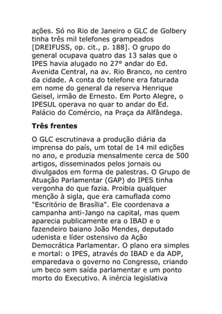 ações. Só no Rio de Janeiro o GLC de Golbery
tinha três mil telefones grampeados
[DREIFUSS, op. cit., p. 188]. O grupo do
general ocupava quatro das 13 salas que o
IPES havia alugado no 27° andar do Ed.
Avenida Central, na av. Rio Branco, no centro
da cidade. A conta do telefone era faturada
em nome do general da reserva Henrique
Geisel, irmão de Ernesto. Em Porto Alegre, o
IPESUL operava no quar to andar do Ed.
Palácio do Comércio, na Praça da Alfândega.
Três frentes
O GLC escrutinava a produção diária da
imprensa do país, um total de 14 mil edições
no ano, e produzia mensalmente cerca de 500
artigos, disseminados pelos jornais ou
divulgados em forma de palestras. O Grupo de
Atuação Parlamentar (GAP) do IPES tinha
vergonha do que fazia. Proibia qualquer
menção à sigla, que era camuflada como
"Escritório de Brasília". Ele coordenava a
campanha anti-Jango na capital, mas quem
aparecia publicamente era o IBAD e o
fazendeiro baiano João Mendes, deputado
udenista e líder ostensivo da Ação
Democrática Parlamentar. O plano era simples
e mortal: o IPES, através do IBAD e da ADP,
emparedava o governo no Congresso, criando
um beco sem saída parlamentar e um ponto
morto do Executivo. A inércia legislativa
 