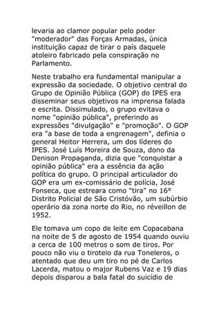 levaria ao clamor popular pelo poder
"moderador" das Forças Armadas, única
instituição capaz de tirar o país daquele
atoleiro fabricado pela conspiração no
Parlamento.
Neste trabalho era fundamental manipular a
expressão da sociedade. O objetivo central do
Grupo de Opinião Pública (GOP) do IPES era
disseminar seus objetivos na imprensa falada
e escrita. Dissimulado, o grupo evitava o
nome "opinião pública", preferindo as
expressões "divulgação" e "promoção". O GOP
era "a base de toda a engrenagem", definia o
general Heitor Herrera, um dos líderes do
IPES. José Luís Moreira de Souza, dono da
Denison Propaganda, dizia que "conquistar a
opinião pública" era a essência da ação
política do grupo. O principal articulador do
GOP era um ex-comissário de polícia, José
Fonseca, que estreara como "tira" no 16°
Distrito Policial de São Cristóvão, um subúrbio
operário da zona norte do Rio, no réveillon de
1952.
Ele tomava um copo de leite em Copacabana
na noite de 5 de agosto de 1954 quando ouviu
a cerca de 100 metros o som de tiros. Por
pouco não viu o tiroteio da rua Toneleros, o
atentado que deu um tiro no pé de Carlos
Lacerda, matou o major Rubens Vaz e 19 dias
depois disparou a bala fatal do suicídio de
 