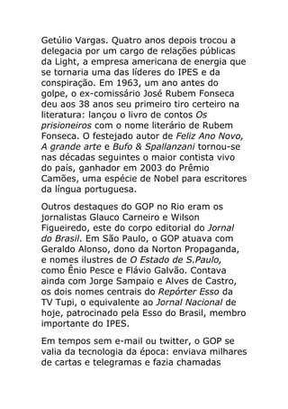 Getúlio Vargas. Quatro anos depois trocou a
delegacia por um cargo de relações públicas
da Light, a empresa americana de energia que
se tornaria uma das líderes do IPES e da
conspiração. Em 1963, um ano antes do
golpe, o ex-comissário José Rubem Fonseca
deu aos 38 anos seu primeiro tiro certeiro na
literatura: lançou o livro de contos Os
prisioneiros com o nome literário de Rubem
Fonseca. O festejado autor de Feliz Ano Novo,
A grande arte e Bufo & Spallanzani tornou-se
nas décadas seguintes o maior contista vivo
do país, ganhador em 2003 do Prêmio
Camões, uma espécie de Nobel para escritores
da língua portuguesa.
Outros destaques do GOP no Rio eram os
jornalistas Glauco Carneiro e Wilson
Figueiredo, este do corpo editorial do Jornal
do Brasil. Em São Paulo, o GOP atuava com
Geraldo Alonso, dono da Norton Propaganda,
e nomes ilustres de O Estado de S.Paulo,
como Ênio Pesce e Flávio Galvão. Contava
ainda com Jorge Sampaio e Alves de Castro,
os dois nomes centrais do Repórter Esso da
TV Tupi, o equivalente ao Jornal Nacional de
hoje, patrocinado pela Esso do Brasil, membro
importante do IPES.
Em tempos sem e-mail ou twitter, o GOP se
valia da tecnologia da época: enviava milhares
de cartas e telegramas e fazia chamadas
 