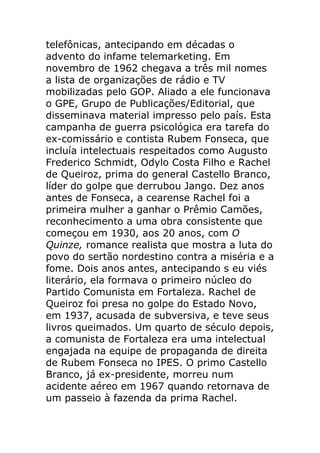 telefônicas, antecipando em décadas o
advento do infame telemarketing. Em
novembro de 1962 chegava a três mil nomes
a lista de organizações de rádio e TV
mobilizadas pelo GOP. Aliado a ele funcionava
o GPE, Grupo de Publicações/Editorial, que
disseminava material impresso pelo país. Esta
campanha de guerra psicológica era tarefa do
ex-comissário e contista Rubem Fonseca, que
incluía intelectuais respeitados como Augusto
Frederico Schmidt, Odylo Costa Filho e Rachel
de Queiroz, prima do general Castello Branco,
líder do golpe que derrubou Jango. Dez anos
antes de Fonseca, a cearense Rachel foi a
primeira mulher a ganhar o Prêmio Camões,
reconhecimento a uma obra consistente que
começou em 1930, aos 20 anos, com O
Quinze, romance realista que mostra a luta do
povo do sertão nordestino contra a miséria e a
fome. Dois anos antes, antecipando s eu viés
literário, ela formava o primeiro núcleo do
Partido Comunista em Fortaleza. Rachel de
Queiroz foi presa no golpe do Estado Novo,
em 1937, acusada de subversiva, e teve seus
livros queimados. Um quarto de século depois,
a comunista de Fortaleza era uma intelectual
engajada na equipe de propaganda de direita
de Rubem Fonseca no IPES. O primo Castello
Branco, já ex-presidente, morreu num
acidente aéreo em 1967 quando retornava de
um passeio à fazenda da prima Rachel.
 