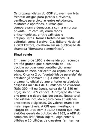 Os propagandistas do GOP atuavam em três
frentes: artigos para jornais e revistas,
panfletos para circular entre estudantes,
militares e operários, e livros que
comparavam a democracia com a empresa
privada. Em comum, eram todos
anticomunistas, antitrabalhistas e
antipopulistas. Nomes fortes do mercado
editorial, como Saraiva, Cia. Editora Nacional
e GRD Editora, colaboravam na publicação da
chamada "literatura democrática".
Sinal verde
Em janeiro de 1963 a demanda por recursos
era tão grande que o comando do IPES
decidiu aprovar uma contribuição anual
padrão de meio por cento do capital de cada
sócio. O caixa 2 ou "contabilidade paralela" da
entidade já somava US$ 4 milhões. O
orçamento oficial do ano anterior estabelecia
despesas mensais de 10 milhões de cruzeiros
(US$ 300 mil na época, cerca de R$ 580 mil
hoje) só no IPES carioca. A projeção do novo
ano previa o dobro das despesas. Nesse total
não estava incluído o gasto com atividades
encobertas e sigilosas. Os valores eram bem
mais respeitáveis. A CPI que investigou a
ligação do IPES com o IBAD apurou que, nas
eleições gerais de outubro de 1962, a ADP do
complexo IPES/IBAD injetou algo entre 5
bilhões e 20 bilhões de cruzeiros (em termos
 