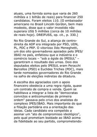 atuais, uma fornida soma que varia de 260
milhões a 1 bilhão de reais) para financiar 250
candidatos. Foram eleitos 110. [O embaixador
americano no Brasil Lincoln Gordon, bem mais
modesto, disse que o valor investido não
superara US$ 5 milhões (cerca de 10 milhões
de reais hoje). DREIFUSS, op. cit., p. 330.]
No Rio Grande do Sul, a aliança de centro-
direita da ADP era integrada por PSD, UDN,
PL, PDC e PRP. O vitorioso Ildo Meneghetti,
um dos oito governadores apoiados pelo IPES/
IBAD no país, enfatizou que a indústria e o
comércio locais – "sob a égide do IPESUL" –
garantiram o resultado das urnas. Dois dos
deputados eleitos pelo IPESUL eram Peracchi
Barcellos (PSD) e Euclides Triches (PDC), mais
tarde nomeados governadores do Rio Grande
na safra de eleições indiretas da ditadura.
A escolha dos agraciados com o apoio
financeiro obedecia a uma regra rígida, quase
um contrato de compra e venda. Quem se
habilitava a integrar a lista de "democratas
convictos e anticomunistas de primeira
ordem" passava pelo crivo dos analistas do
complexo IPES/IBAD. Mais importante do que
a filiação partidária era a orientação das
ideias. Cada candidato era compelido a
assinar um "ato de compromisso ideológico",
pelo qual prometiam lealdade ao IBAD acima
da fidelidade ao seu partido, comprometendo-
 