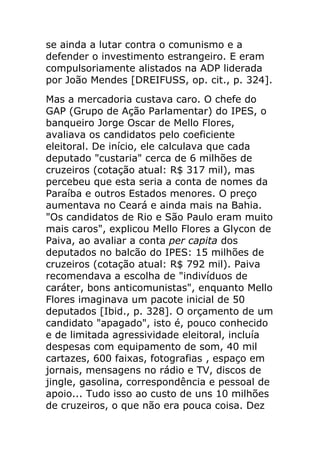 se ainda a lutar contra o comunismo e a
defender o investimento estrangeiro. E eram
compulsoriamente alistados na ADP liderada
por João Mendes [DREIFUSS, op. cit., p. 324].
Mas a mercadoria custava caro. O chefe do
GAP (Grupo de Ação Parlamentar) do IPES, o
banqueiro Jorge Oscar de Mello Flores,
avaliava os candidatos pelo coeficiente
eleitoral. De início, ele calculava que cada
deputado "custaria" cerca de 6 milhões de
cruzeiros (cotação atual: R$ 317 mil), mas
percebeu que esta seria a conta de nomes da
Paraíba e outros Estados menores. O preço
aumentava no Ceará e ainda mais na Bahia.
"Os candidatos de Rio e São Paulo eram muito
mais caros", explicou Mello Flores a Glycon de
Paiva, ao avaliar a conta per capita dos
deputados no balcão do IPES: 15 milhões de
cruzeiros (cotação atual: R$ 792 mil). Paiva
recomendava a escolha de "indivíduos de
caráter, bons anticomunistas", enquanto Mello
Flores imaginava um pacote inicial de 50
deputados [Ibid., p. 328]. O orçamento de um
candidato "apagado", isto é, pouco conhecido
e de limitada agressividade eleitoral, incluía
despesas com equipamento de som, 40 mil
cartazes, 600 faixas, fotografias , espaço em
jornais, mensagens no rádio e TV, discos de
jingle, gasolina, correspondência e pessoal de
apoio... Tudo isso ao custo de uns 10 milhões
de cruzeiros, o que não era pouca coisa. Dez
 