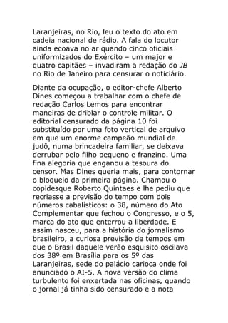 Laranjeiras, no Rio, leu o texto do ato em
cadeia nacional de rádio. A fala do locutor
ainda ecoava no ar quando cinco oficiais
uniformizados do Exército – um major e
quatro capitães – invadiram a redação do JB
no Rio de Janeiro para censurar o noticiário.
Diante da ocupação, o editor-chefe Alberto
Dines começou a trabalhar com o chefe de
redação Carlos Lemos para encontrar
maneiras de driblar o controle militar. O
editorial censurado da página 10 foi
substituído por uma foto vertical de arquivo
em que um enorme campeão mundial de
judô, numa brincadeira familiar, se deixava
derrubar pelo filho pequeno e franzino. Uma
fina alegoria que enganou a tesoura do
censor. Mas Dines queria mais, para contornar
o bloqueio da primeira página. Chamou o
copidesque Roberto Quintaes e lhe pediu que
recriasse a previsão do tempo com dois
números cabalísticos: o 38, número do Ato
Complementar que fechou o Congresso, e o 5,
marca do ato que enterrou a liberdade. E
assim nasceu, para a história do jornalismo
brasileiro, a curiosa previsão de tempos em
que o Brasil daquele verão esquisito oscilava
dos 38º em Brasília para os 5º das
Laranjeiras, sede do palácio carioca onde foi
anunciado o AI-5. A nova versão do clima
turbulento foi enxertada nas oficinas, quando
o jornal já tinha sido censurado e a nota
 