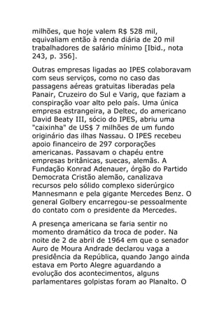 milhões, que hoje valem R$ 528 mil,
equivaliam então à renda diária de 20 mil
trabalhadores de salário mínimo [Ibid., nota
243, p. 356].
Outras empresas ligadas ao IPES colaboravam
com seus serviços, como no caso das
passagens aéreas gratuitas liberadas pela
Panair, Cruzeiro do Sul e Varig, que faziam a
conspiração voar alto pelo país. Uma única
empresa estrangeira, a Deltec, do americano
David Beaty III, sócio do IPES, abriu uma
"caixinha" de US$ 7 milhões de um fundo
originário das ilhas Nassau. O IPES recebeu
apoio financeiro de 297 corporações
americanas. Passavam o chapéu entre
empresas britânicas, suecas, alemãs. A
Fundação Konrad Adenauer, órgão do Partido
Democrata Cristão alemão, canalizava
recursos pelo sólido complexo siderúrgico
Mannesmann e pela gigante Mercedes Benz. O
general Golbery encarregou-se pessoalmente
do contato com o presidente da Mercedes.
A presença americana se faria sentir no
momento dramático da troca de poder. Na
noite de 2 de abril de 1964 em que o senador
Auro de Moura Andrade declarou vaga a
presidência da República, quando Jango ainda
estava em Porto Alegre aguardando a
evolução dos acontecimentos, alguns
parlamentares golpistas foram ao Planalto. O
 