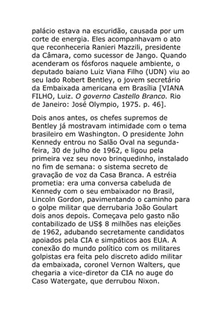 palácio estava na escuridão, causada por um
corte de energia. Eles acompanhavam o ato
que reconheceria Ranieri Mazzili, presidente
da Câmara, como sucessor de Jango. Quando
acenderam os fósforos naquele ambiente, o
deputado baiano Luiz Viana Filho (UDN) viu ao
seu lado Robert Bentley, o jovem secretário
da Embaixada americana em Brasília [VIANA
FILHO, Luiz. O governo Castello Branco. Rio
de Janeiro: José Olympio, 1975. p. 46].
Dois anos antes, os chefes supremos de
Bentley já mostravam intimidade com o tema
brasileiro em Washington. O presidente John
Kennedy entrou no Salão Oval na segunda-
feira, 30 de julho de 1962, e ligou pela
primeira vez seu novo brinquedinho, instalado
no fim de semana: o sistema secreto de
gravação de voz da Casa Branca. A estréia
prometia: era uma conversa cabeluda de
Kennedy com o seu embaixador no Brasil,
Lincoln Gordon, pavimentando o caminho para
o golpe militar que derrubaria João Goulart
dois anos depois. Começava pelo gasto não
contabilizado de US$ 8 milhões nas eleições
de 1962, adubando secretamente candidatos
apoiados pela CIA e simpáticos aos EUA. A
conexão do mundo político com os militares
golpistas era feita pelo discreto adido militar
da embaixada, coronel Vernon Walters, que
chegaria a vice-diretor da CIA no auge do
Caso Watergate, que derrubou Nixon.
 
