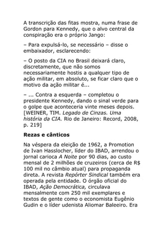 A transcrição das fitas mostra, numa frase de
Gordon para Kennedy, que o alvo central da
conspiração era o próprio Jango:
– Para expulsá-lo, se necessário – disse o
embaixador, esclarecendo:
– O posto da CIA no Brasil deixará claro,
discretamente, que não somos
necessariamente hostis a qualquer tipo de
ação militar, em absoluto, se ficar claro que o
motivo da ação militar é...
– ... Contra a esquerda – completou o
presidente Kennedy, dando o sinal verde para
o golpe que aconteceria vinte meses depois.
[WEINER, TIM. Legado de Cinzas. Uma
história da CIA. Rio de Janeiro: Record, 2008,
p. 219]
Rezas e cânticos
Na véspera da eleição de 1962, a Promotion
de Ivan Hasslocher, líder do IBAD, arrendou o
jornal carioca A Noite por 90 dias, ao custo
mensal de 2 milhões de cruzeiros (cerca de R$
100 mil no câmbio atual) para propaganda
direta. A revista Repórter Sindical também era
operada pela entidade. O órgão oficial do
IBAD, Ação Democrática, circulava
mensalmente com 250 mil exemplares e
textos de gente como o economista Eugênio
Gudin e o líder udenista Aliomar Baleeiro. Era
 