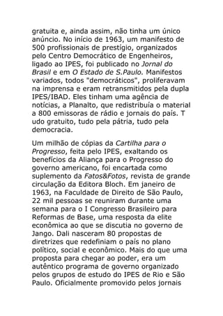 gratuita e, ainda assim, não tinha um único
anúncio. No início de 1963, um manifesto de
500 profissionais de prestígio, organizados
pelo Centro Democrático de Engenheiros,
ligado ao IPES, foi publicado no Jornal do
Brasil e em O Estado de S.Paulo. Manifestos
variados, todos "democráticos", proliferavam
na imprensa e eram retransmitidos pela dupla
IPES/IBAD. Eles tinham uma agência de
notícias, a Planalto, que redistribuía o material
a 800 emissoras de rádio e jornais do país. T
udo gratuito, tudo pela pátria, tudo pela
democracia.
Um milhão de cópias da Cartilha para o
Progresso, feita pelo IPES, exaltando os
benefícios da Aliança para o Progresso do
governo americano, foi encartada como
suplemento da Fatos&Fotos, revista de grande
circulação da Editora Bloch. Em janeiro de
1963, na Faculdade de Direito de São Paulo,
22 mil pessoas se reuniram durante uma
semana para o I Congresso Brasileiro para
Reformas de Base, uma resposta da elite
econômica ao que se discutia no governo de
Jango. Dali nasceram 80 propostas de
diretrizes que redefiniam o país no plano
político, social e econômico. Mais do que uma
proposta para chegar ao poder, era um
autêntico programa de governo organizado
pelos grupos de estudo do IPES de Rio e São
Paulo. Oficialmente promovido pelos jornais
 