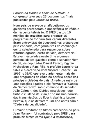 Correio da Manhã e Folha de S.Paulo, o
congresso teve seus 23 documentos finais
publicados pelo Jornal do Brasil.
Num país de elevado analfabetismo, os
golpistas perceberam a importância do rádio e
da nascente televisão. O IPES gastou 10
milhões de cruzeiros para produzir 15
programas de TV para três canais diferentes.
Eram entrevistas de questionários preparados
pela entidade, com jornalistas de confiança e
gente selecionada para responder sobre
reforma agrária, custo de vida, democracia.
Estavam escaladas neste time algumas
personalidades gaúchas como o senador Mem
de Sá, os deputados Daniel Faraco, Egydio
Michaelsen e Raul Pilla, o prefeito Loureiro da
Silva e o arcebispo dom Vicente Scherer. Em
1962, o IBAD operava diariamente mais de
300 programas de rádio no horário nobre das
principais cidades do país. A rede de mais de
100 estações ligadas a ele formava a "Cadeia
da Democracia", sob o comando do senador
João Calmon, dos Diários Associados, que
tinha o cuidado de ir ao ar no mesmo horário
das transmissões do líder trabalhista Leonel
Brizola, que os derrotara um ano antes com a
"Cadeia da Legalidade".
O maior produtor de filmes comerciais do país,
Jean Manzon, foi contratado pelo IPES para
produzir filmes como Que é a democracia,
 
