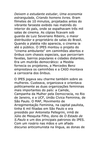 Deixem o estudante estudar, Uma economia
estrangulada, Criando homens livres. Eram
filmetes de 10 minutos, projetados antes do
vibrante faroeste exibido nas matinês do
interior do país, onde se espalhavam três mil
salas de cinema. As cópias ficavam sob
guarda de Luiz Severiano Ribeiro, o maior
distribuidor e proprietário de salas do Brasil.
Quando a platéia não aparecia, o cinema ia
até o público. O IPES montou o projeto do
"cinema ambulante" em caminhões abertos e
ônibus com chassis especiais, que percorriam
favelas, bairros populares e cidades distantes.
Era um mutirão democrático: a Mesbla
fornecia os projetores, a Mercedes Benz
emprestava os caminhões e a CAIO montava
a carroceria dos ônibus.
O IPES jogava seu charme também sobre as
mulheres. Custeava, organizava e orientava
politicamente as duas organizações femininas
mais importantes do país: a Camde,
Campanha da Mulher pela Democracia, no Rio
de Janeiro, e a UCF, União Cívica Feminina, de
São Paulo. O MAF, Movimento de
Arregimentação Feminina, na capital paulista,
tinha 6 mil filiadas em São Paulo e era
presidido por Antonieta Pellegrini, irmã de
Júlio de Mesquita Filho, dono de O Estado de
S.Paulo e um dos principais patronos do IPES.
Com um rosário nas mãos e um afiado
discurso anticomunista na língua, as donas de
 