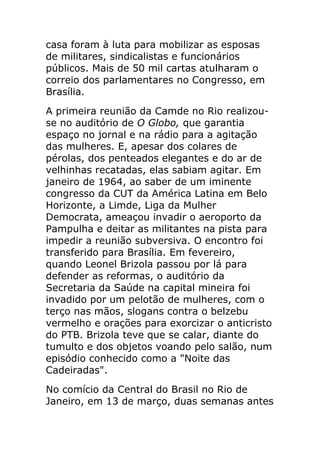 casa foram à luta para mobilizar as esposas
de militares, sindicalistas e funcionários
públicos. Mais de 50 mil cartas atulharam o
correio dos parlamentares no Congresso, em
Brasília.
A primeira reunião da Camde no Rio realizou-
se no auditório de O Globo, que garantia
espaço no jornal e na rádio para a agitação
das mulheres. E, apesar dos colares de
pérolas, dos penteados elegantes e do ar de
velhinhas recatadas, elas sabiam agitar. Em
janeiro de 1964, ao saber de um iminente
congresso da CUT da América Latina em Belo
Horizonte, a Limde, Liga da Mulher
Democrata, ameaçou invadir o aeroporto da
Pampulha e deitar as militantes na pista para
impedir a reunião subversiva. O encontro foi
transferido para Brasília. Em fevereiro,
quando Leonel Brizola passou por lá para
defender as reformas, o auditório da
Secretaria da Saúde na capital mineira foi
invadido por um pelotão de mulheres, com o
terço nas mãos, slogans contra o belzebu
vermelho e orações para exorcizar o anticristo
do PTB. Brizola teve que se calar, diante do
tumulto e dos objetos voando pelo salão, num
episódio conhecido como a "Noite das
Cadeiradas".
No comício da Central do Brasil no Rio de
Janeiro, em 13 de março, duas semanas antes
 