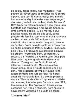 do golpe, Jango mirou nas mulheres: "Não
podem ser levantados os rosários da fé contra
o povo, que tem fé numa justiça social mais
humana e na dignidade das suas esperanças",
discursou, ao lado da mulher, Maria Tereza. O
IPES traduziu calculadamente o ato como uma
bofetada nas mulheres e em Nossa Senhora.
Uma semana depois, 19 de março, a UCF
paulista reagiu no dia de São José, santo
protetor da família, com uma marcha na Praça
da Sé com cerca de 500 mil pessoas, uma
multidão cinco vezes maior do que o comício
da Central. Eram puxadas pela reza fervorosa
do padre americano Patrick Peyton, financiado
pelo IPES, e bradavam sua graciosa palavra
de ordem: "Vermelho bom, só batom". O
sucesso da "Marcha da Família com Deus pela
Liberdade", que originalmente deveria se
chamar "Desagravo ao Santo Rosário",
inflamou o movimento. Marcaram outra,
maior ainda, para o Rio de Janeiro em 2 de
abril. Mas o general Olympio Mourão Filho
sacou primeiro em Juiz de Fora, 48 horas
antes da marcha do Rio. E o ato de protesto
virou a "Marcha da Vitória": quase um milhão
de pessoas, lideradas pelo Camde e pelo IPES,
tomaram a av. Rio Branco em transe cívico,
pontuado por rezas e cânticos, para saudar a
nova ordem vitoriosa e a queda de Jango.
"Infame líder"
 