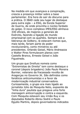 Na medida em que avançava a conspiração,
crescia a presença militar sobre a base
parlamentar. Era hora de sair do discurso para
a prática. O IBAD cede seu lugar de destaque
para outra sigla – a ESG, da Escola Superior
de Guerra, de onde provinha o núcleo fardado
do golpe. O novo complexo IPES/ESG alinhava
330 oficiais, de majores a generais de
Exército, fazendo a ligação do mundo
empresarial com os quartéis. Sempre sob a
liderança de Golbery, lá estavam nomes que,
mais tarde, fariam parte do poder
revolucionário, como ministros ou até
presidentes. Orlando Geisel, Mário Andreazza
e Walter Pires formulavam planos com
Castello Branco, Ernesto Geisel e João
Figueiredo.
Um grupo que Dreifuss nomeia como
"Extremistas de Direita" tem como destaque o
coronel (depois brigadeiro) João Paulo Moreira
Burnier, veterano da fracassada revolta de
Aragarças no Governo JK. São definidos como
fanáticos anticomunistas e a favor da
modernização industrial conservadora.
Curiosamente, o grupo era mais ligado ao
jornalista Júlio de Mesquita Neto, expoente da
"linha dura" paulista que pregava uma forte
mensagem anticorrupção e contra a esquerda.
Com Mesquita estavam seu irmão Ruy e os
deputados Roberto Abreu Sodré e Paulo
Egydio Martins, depois governadores indicados
 