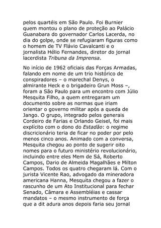 pelos quartéis em São Paulo. Foi Burnier
quem montou o plano de proteção ao Palácio
Guanabara do governador Carlos Lacerda, no
dia do golpe, onde se refugiaram figuras como
o homem de TV Flávio Cavalcanti e o
jornalista Hélio Fernandes, diretor do jornal
lacerdista Tribuna da Imprensa.
No início de 1962 oficiais das Forças Armadas,
falando em nome de um trio histórico de
conspiradores – o marechal Denys, o
almirante Heck e o brigadeiro Grun Moss –,
foram a São Paulo para um encontro com Júlio
Mesquita Filho, a quem entregaram um
documento sobre as normas que iriam
orientar o governo militar após a queda de
Jango. O grupo, integrado pelos generais
Cordeiro de Farias e Orlando Geisel, foi mais
explícito com o dono do Estadão: o regime
discricionário teria de ficar no poder por pelo
menos cinco anos. Animado com a conversa,
Mesquita chegou ao ponto de sugerir oito
nomes para o futuro ministério revolucionário,
incluindo entre eles Mem de Sá, Roberto
Campos, Dario de Almeida Magalhães e Milton
Campos. Todos os quatro chegaram lá. Com o
jurista Vicente Rao, advogado da mineradora
americana Hanna, Mesquita chegou a fazer o
rascunho de um Ato Institucional para fechar
Senado, Câmara e Assembléias e cassar
mandatos – o mesmo instrumento de força
que a dit adura anos depois faria seu jornal
 