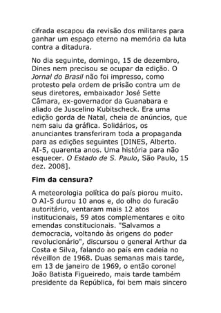 cifrada escapou da revisão dos militares para
ganhar um espaço eterno na memória da luta
contra a ditadura.
No dia seguinte, domingo, 15 de dezembro,
Dines nem precisou se ocupar da edição. O
Jornal do Brasil não foi impresso, como
protesto pela ordem de prisão contra um de
seus diretores, embaixador José Sette
Câmara, ex-governador da Guanabara e
aliado de Juscelino Kubitscheck. Era uma
edição gorda de Natal, cheia de anúncios, que
nem saiu da gráfica. Solidários, os
anunciantes transferiram toda a propaganda
para as edições seguintes [DINES, Alberto.
AI-5, quarenta anos. Uma história para não
esquecer. O Estado de S. Paulo, São Paulo, 15
dez. 2008].
Fim da censura?
A meteorologia política do país piorou muito.
O AI-5 durou 10 anos e, do olho do furacão
autoritário, ventaram mais 12 atos
institucionais, 59 atos complementares e oito
emendas constitucionais. "Salvamos a
democracia, voltando às origens do poder
revolucionário", discursou o general Arthur da
Costa e Silva, falando ao país em cadeia no
réveillon de 1968. Duas semanas mais tarde,
em 13 de janeiro de 1969, o então coronel
João Batista Figueiredo, mais tarde também
presidente da República, foi bem mais sincero
 