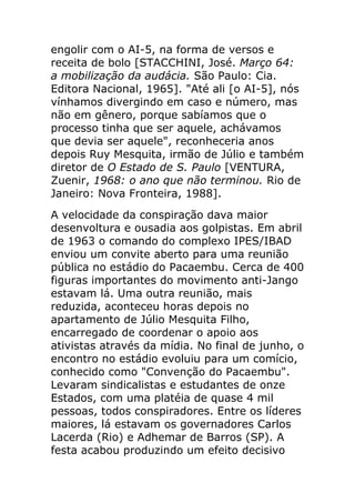 engolir com o AI-5, na forma de versos e
receita de bolo [STACCHINI, José. Março 64:
a mobilização da audácia. São Paulo: Cia.
Editora Nacional, 1965]. "Até ali [o AI-5], nós
vínhamos divergindo em caso e número, mas
não em gênero, porque sabíamos que o
processo tinha que ser aquele, achávamos
que devia ser aquele", reconheceria anos
depois Ruy Mesquita, irmão de Júlio e também
diretor de O Estado de S. Paulo [VENTURA,
Zuenir, 1968: o ano que não terminou. Rio de
Janeiro: Nova Fronteira, 1988].
A velocidade da conspiração dava maior
desenvoltura e ousadia aos golpistas. Em abril
de 1963 o comando do complexo IPES/IBAD
enviou um convite aberto para uma reunião
pública no estádio do Pacaembu. Cerca de 400
figuras importantes do movimento anti-Jango
estavam lá. Uma outra reunião, mais
reduzida, aconteceu horas depois no
apartamento de Júlio Mesquita Filho,
encarregado de coordenar o apoio aos
ativistas através da mídia. No final de junho, o
encontro no estádio evoluiu para um comício,
conhecido como "Convenção do Pacaembu".
Levaram sindicalistas e estudantes de onze
Estados, com uma platéia de quase 4 mil
pessoas, todos conspiradores. Entre os líderes
maiores, lá estavam os governadores Carlos
Lacerda (Rio) e Adhemar de Barros (SP). A
festa acabou produzindo um efeito decisivo
 