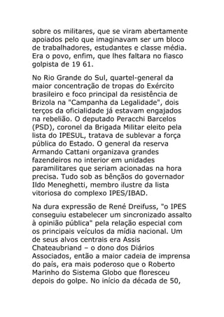 sobre os militares, que se viram abertamente
apoiados pelo que imaginavam ser um bloco
de trabalhadores, estudantes e classe média.
Era o povo, enfim, que lhes faltara no fiasco
golpista de 19 61.
No Rio Grande do Sul, quartel-general da
maior concentração de tropas do Exército
brasileiro e foco principal da resistência de
Brizola na "Campanha da Legalidade", dois
terços da oficialidade já estavam engajados
na rebelião. O deputado Peracchi Barcelos
(PSD), coronel da Brigada Militar eleito pela
lista do IPESUL, tratava de sublevar a força
pública do Estado. O general da reserva
Armando Cattani organizava grandes
fazendeiros no interior em unidades
paramilitares que seriam acionadas na hora
precisa. Tudo sob as bênçãos do governador
Ildo Meneghetti, membro ilustre da lista
vitoriosa do complexo IPES/IBAD.
Na dura expressão de René Dreifuss, "o IPES
conseguiu estabelecer um sincronizado assalto
à opinião pública" pela relação especial com
os principais veículos da mídia nacional. Um
de seus alvos centrais era Assis
Chateaubriand – o dono dos Diários
Associados, então a maior cadeia de imprensa
do país, era mais poderoso que o Roberto
Marinho do Sistema Globo que floresceu
depois do golpe. No início da década de 50,
 