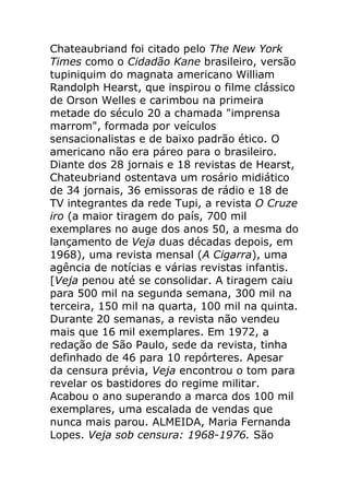 Chateaubriand foi citado pelo The New York
Times como o Cidadão Kane brasileiro, versão
tupiniquim do magnata americano William
Randolph Hearst, que inspirou o filme clássico
de Orson Welles e carimbou na primeira
metade do século 20 a chamada "imprensa
marrom", formada por veículos
sensacionalistas e de baixo padrão ético. O
americano não era páreo para o brasileiro.
Diante dos 28 jornais e 18 revistas de Hearst,
Chateubriand ostentava um rosário midiático
de 34 jornais, 36 emissoras de rádio e 18 de
TV integrantes da rede Tupi, a revista O Cruze
iro (a maior tiragem do país, 700 mil
exemplares no auge dos anos 50, a mesma do
lançamento de Veja duas décadas depois, em
1968), uma revista mensal (A Cigarra), uma
agência de notícias e várias revistas infantis.
[Veja penou até se consolidar. A tiragem caiu
para 500 mil na segunda semana, 300 mil na
terceira, 150 mil na quarta, 100 mil na quinta.
Durante 20 semanas, a revista não vendeu
mais que 16 mil exemplares. Em 1972, a
redação de São Paulo, sede da revista, tinha
definhado de 46 para 10 repórteres. Apesar
da censura prévia, Veja encontrou o tom para
revelar os bastidores do regime militar.
Acabou o ano superando a marca dos 100 mil
exemplares, uma escalada de vendas que
nunca mais parou. ALMEIDA, Maria Fernanda
Lopes. Veja sob censura: 1968-1976. São
 