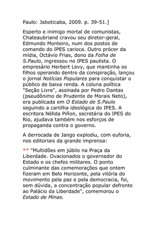 Paulo: Jaboticaba, 2009. p. 39-51.]
Esperto e inimigo mortal de comunistas,
Chateaubriand cravou seu diretor-geral,
Edmundo Monteiro, num dos postos de
comando do IPES carioca. Outro prócer da
mídia, Octávio Frias, dono da Folha de
S.Paulo, ingressou no IPES paulista. O
empresário Herbert Levy, que mantinha os
filhos operando dentro da conspiração, lançou
o jornal Notícias Populares para conquistar o
público de baixa renda. A coluna política
"Seção Livre", assinada por Pedro Dantas
(pseudônimo de Prudente de Morais Neto),
era publicada em O Estado de S.Paulo
seguindo a cartilha ideológica do IPES. A
escritora Nélida Piñon, secretária do IPES do
Rio, ajudava também nos esforços de
propaganda contra o governo.
A derrocada de Jango explodiu, com euforia,
nos editoriais da grande imprensa:
** "Multidões em júbilo na Praça da
Liberdade. Ovacionados o governador do
Estado e os chefes militares. O ponto
culminante das comemorações que ontem
fizeram em Belo Horizonte, pela vitória do
movimento pela paz e pela democracia, foi,
sem dúvida, a concentração popular defronte
ao Palácio da Liberdade", comemorou o
Estado de Minas.
 