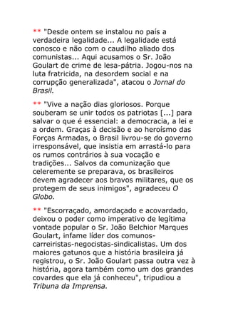 ** "Desde ontem se instalou no país a
verdadeira legalidade... A legalidade está
conosco e não com o caudilho aliado dos
comunistas... Aqui acusamos o Sr. João
Goulart de crime de lesa-pátria. Jogou-nos na
luta fratricida, na desordem social e na
corrupção generalizada", atacou o Jornal do
Brasil.
** "Vive a nação dias gloriosos. Porque
souberam se unir todos os patriotas [...] para
salvar o que é essencial: a democracia, a lei e
a ordem. Graças à decisão e ao heroísmo das
Forças Armadas, o Brasil livrou-se do governo
irresponsável, que insistia em arrastá-lo para
os rumos contrários à sua vocação e
tradições... Salvos da comunização que
celeremente se preparava, os brasileiros
devem agradecer aos bravos militares, que os
protegem de seus inimigos", agradeceu O
Globo.
** "Escorraçado, amordaçado e acovardado,
deixou o poder como imperativo de legítima
vontade popular o Sr. João Belchior Marques
Goulart, infame líder dos comunos-
carreiristas-negocistas-sindicalistas. Um dos
maiores gatunos que a história brasileira já
registrou, o Sr. João Goulart passa outra vez à
história, agora também como um dos grandes
covardes que ela já conheceu", tripudiou a
Tribuna da Imprensa.
 