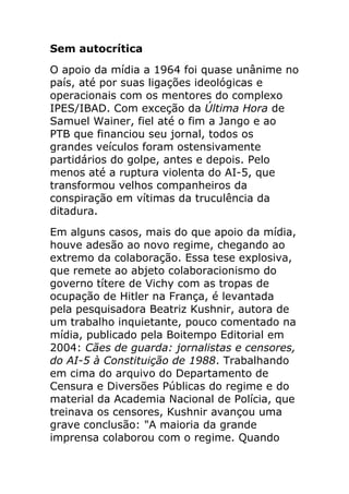 Sem autocrítica
O apoio da mídia a 1964 foi quase unânime no
país, até por suas ligações ideológicas e
operacionais com os mentores do complexo
IPES/IBAD. Com exceção da Última Hora de
Samuel Wainer, fiel até o fim a Jango e ao
PTB que financiou seu jornal, todos os
grandes veículos foram ostensivamente
partidários do golpe, antes e depois. Pelo
menos até a ruptura violenta do AI-5, que
transformou velhos companheiros da
conspiração em vítimas da truculência da
ditadura.
Em alguns casos, mais do que apoio da mídia,
houve adesão ao novo regime, chegando ao
extremo da colaboração. Essa tese explosiva,
que remete ao abjeto colaboracionismo do
governo títere de Vichy com as tropas de
ocupação de Hitler na França, é levantada
pela pesquisadora Beatriz Kushnir, autora de
um trabalho inquietante, pouco comentado na
mídia, publicado pela Boitempo Editorial em
2004: Cães de guarda: jornalistas e censores,
do AI-5 à Constituição de 1988. Trabalhando
em cima do arquivo do Departamento de
Censura e Diversões Públicas do regime e do
material da Academia Nacional de Polícia, que
treinava os censores, Kushnir avançou uma
grave conclusão: "A maioria da grande
imprensa colaborou com o regime. Quando
 