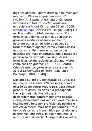 digo "colaborou", quero dizer que foi mais que
um pacto. Eles se engajaram mesmo".
[KUSHNIR, Beatriz. A estreita união entre
imprensa e ditadura. Portal Vermelho,
entrevista a André Cintra, em 22 abr. 2009.
Disponível aqui. Acesso em: 10 jul. 2009] Ela
explica melhor o título de seu livro: "Os
jornalistas e donos de jornal, ao apoiar os
governos militares naquele momento,
optaram por estar ao lado do poder, se
tornaram tanto agentes como vítimas dessa
autocensura. Permanecer no palco das
decisões era mais importante que a busca e a
publicação da verdade. Por isso, esses
jornalistas colaboracionistas são aqui vistos
como cães de guarda" [KUSHNIR, Beatriz.
Cães de guarda: jornalistas e censores, do
AI-5 à Constituição de 1988. São Paulo:
Boitempo, 2004, p. 48].
Dos anos 50 até a Constituição de 1988, ela
apurou, o Brasil teve 220 censores, com a
missão de percorrer todo o país para checar
jornais, revistas, as artes e a propaganda.
Havia jornais, diz Kushnir, que
declaradamente optaram por uma posição
cínica, defendendo nos anos 70 uma "censura
inteligente", feita por profissionais política e
intelectualmente mais bem preparados. Era o
tempo da censura transmitida por telefones e
bilhetinhos, apócrifos, já que nenhuma lei
autorizava a violência. A origem dos recados,
 