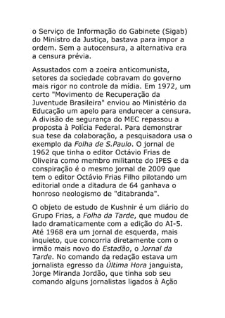 o Serviço de Informação do Gabinete (Sigab)
do Ministro da Justiça, bastava para impor a
ordem. Sem a autocensura, a alternativa era
a censura prévia.
Assustados com a zoeira anticomunista,
setores da sociedade cobravam do governo
mais rigor no controle da mídia. Em 1972, um
certo "Movimento de Recuperação da
Juventude Brasileira" enviou ao Ministério da
Educação um apelo para endurecer a censura.
A divisão de segurança do MEC repassou a
proposta à Polícia Federal. Para demonstrar
sua tese da colaboração, a pesquisadora usa o
exemplo da Folha de S.Paulo. O jornal de
1962 que tinha o editor Octávio Frias de
Oliveira como membro militante do IPES e da
conspiração é o mesmo jornal de 2009 que
tem o editor Octávio Frias Filho pilotando um
editorial onde a ditadura de 64 ganhava o
honroso neologismo de "ditabranda".
O objeto de estudo de Kushnir é um diário do
Grupo Frias, a Folha da Tarde, que mudou de
lado dramaticamente com a edição do AI-5.
Até 1968 era um jornal de esquerda, mais
inquieto, que concorria diretamente com o
irmão mais novo do Estadão, o Jornal da
Tarde. No comando da redação estava um
jornalista egresso da Última Hora janguista,
Jorge Miranda Jordão, que tinha sob seu
comando alguns jornalistas ligados à Ação
 