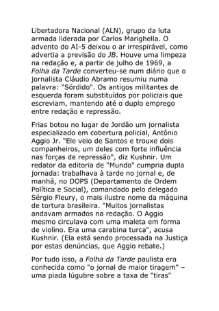 Libertadora Nacional (ALN), grupo da luta
armada liderada por Carlos Marighella. O
advento do AI-5 deixou o ar irrespirável, como
advertia a previsão do JB. Houve uma limpeza
na redação e, a partir de julho de 1969, a
Folha da Tarde converteu-se num diário que o
jornalista Cláudio Abramo resumiu numa
palavra: "Sórdido". Os antigos militantes de
esquerda foram substituídos por policiais que
escreviam, mantendo até o duplo emprego
entre redação e repressão.
Frias botou no lugar de Jordão um jornalista
especializado em cobertura policial, Antônio
Aggio Jr. "Ele veio de Santos e trouxe dois
companheiros, um deles com forte influência
nas forças de repressão", diz Kushnir. Um
redator da editoria de "Mundo" cumpria dupla
jornada: trabalhava à tarde no jornal e, de
manhã, no DOPS (Departamento de Ordem
Política e Social), comandado pelo delegado
Sérgio Fleury, o mais ilustre nome da máquina
de tortura brasileira. "Muitos jornalistas
andavam armados na redação. O Aggio
mesmo circulava com uma maleta em forma
de violino. Era uma carabina turca", acusa
Kushnir. (Ela está sendo processada na Justiça
por estas denúncias, que Aggio rebate.)
Por tudo isso, a Folha da Tarde paulista era
conhecida como "o jornal de maior tiragem" –
uma piada lúgubre sobre a taxa de "tiras"
 